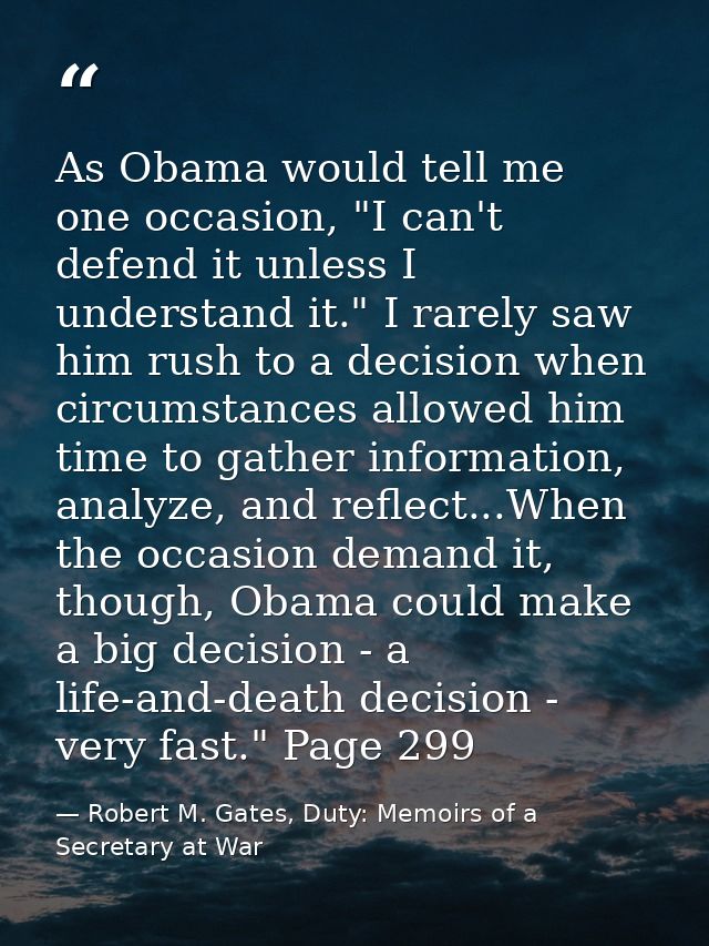 As Obama would tell me one occasion, "I can't defend it unless I understand it." I rarely saw him rush to a decision whe — Robert M. Gates, Duty: Memoirs of a Secretary at War