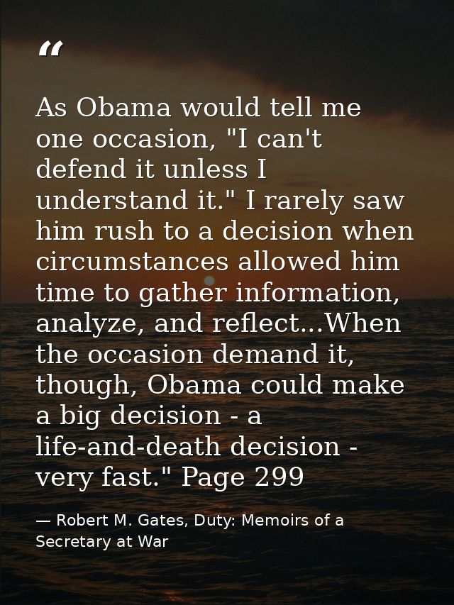 As Obama would tell me one occasion, "I can't defend it unless I understand it." I rarely saw him rush to a decision whe — Robert M. Gates, Duty: Memoirs of a Secretary at War