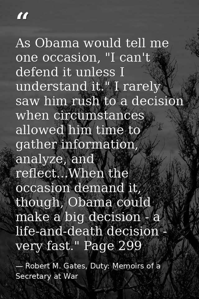 As Obama would tell me one occasion, "I can't defend it unless I understand it." I rarely saw him rush to a decision whe — Robert M. Gates, Duty: Memoirs of a Secretary at War