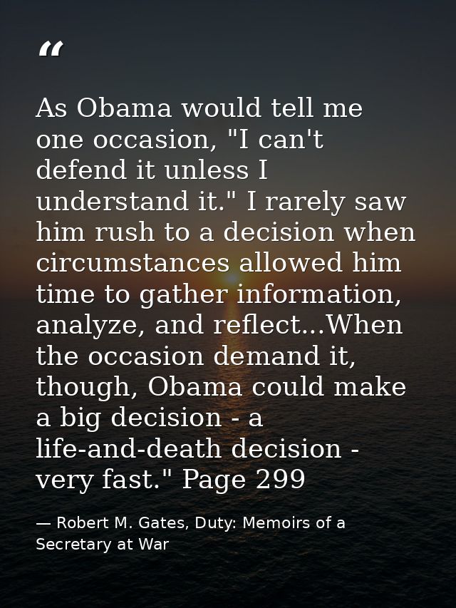 As Obama would tell me one occasion, "I can't defend it unless I understand it." I rarely saw him rush to a decision whe — Robert M. Gates, Duty: Memoirs of a Secretary at War
