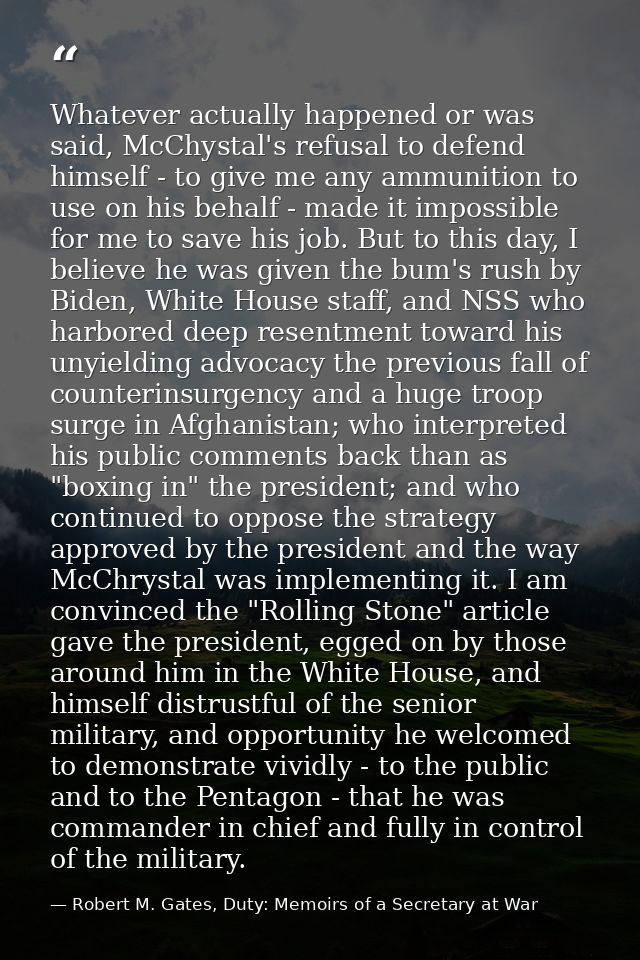Whatever actually happened or was said, McChystal's refusal to defend himself - to give me any ammunition to use on his  — Robert M. Gates, Duty: Memoirs of a Secretary at War