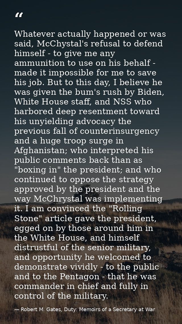 Whatever actually happened or was said, McChystal's refusal to defend himself - to give me any ammunition to use on his  — Robert M. Gates, Duty: Memoirs of a Secretary at War