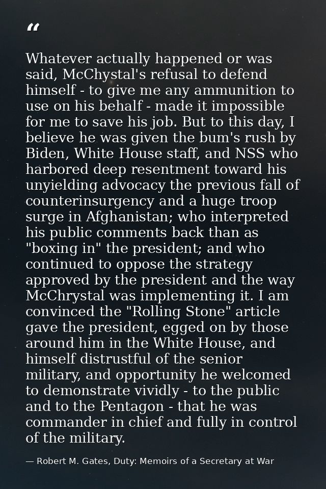 Whatever actually happened or was said, McChystal's refusal to defend himself - to give me any ammunition to use on his  — Robert M. Gates, Duty: Memoirs of a Secretary at War