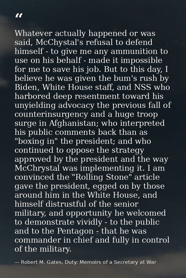 Whatever actually happened or was said, McChystal's refusal to defend himself - to give me any ammunition to use on his  — Robert M. Gates, Duty: Memoirs of a Secretary at War