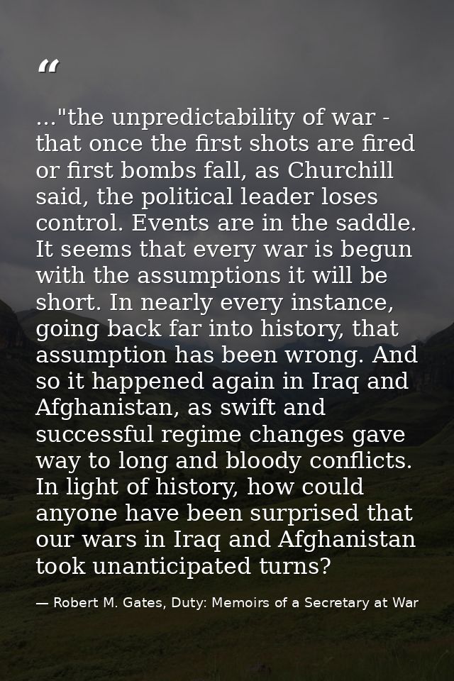 ..."the unpredictability of war - that once the first shots are fired or first bombs fall, as Churchill said, the politi — Robert M. Gates, Duty: Memoirs of a Secretary at War