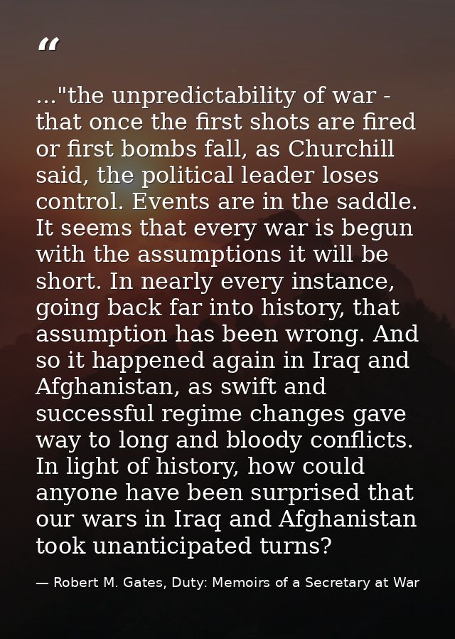 ..."the unpredictability of war - that once the first shots are fired or first bombs fall, as Churchill said, the politi — Robert M. Gates, Duty: Memoirs of a Secretary at War