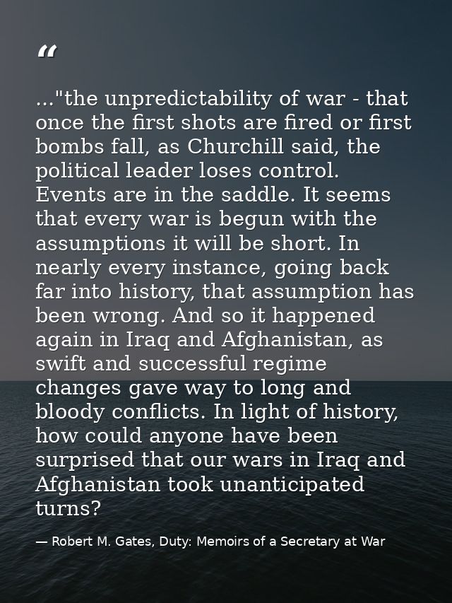 ..."the unpredictability of war - that once the first shots are fired or first bombs fall, as Churchill said, the politi — Robert M. Gates, Duty: Memoirs of a Secretary at War