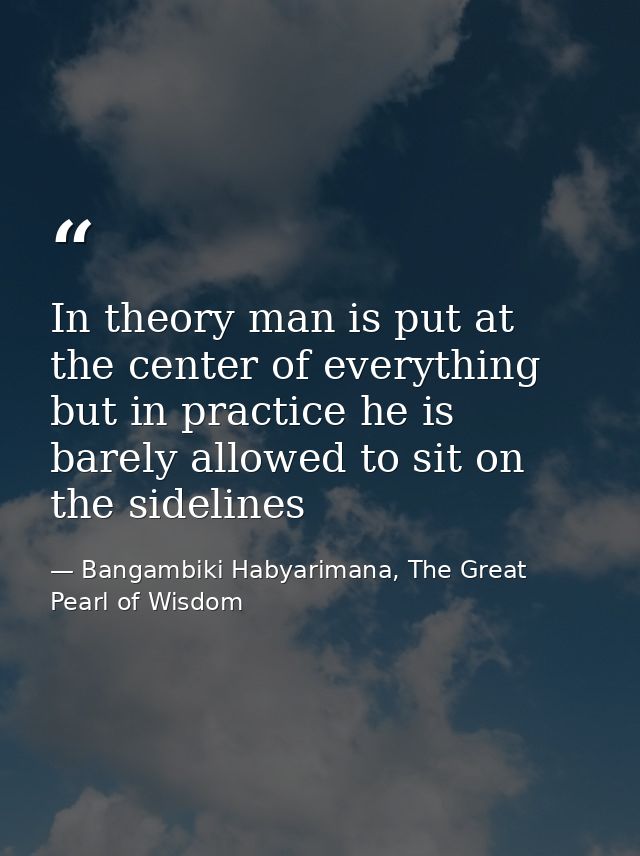 In theory man is put at the center of everything but in practice he is barely allowed to sit on the sidelines — Bangambiki Habyarimana, The Great Pearl of Wisdom