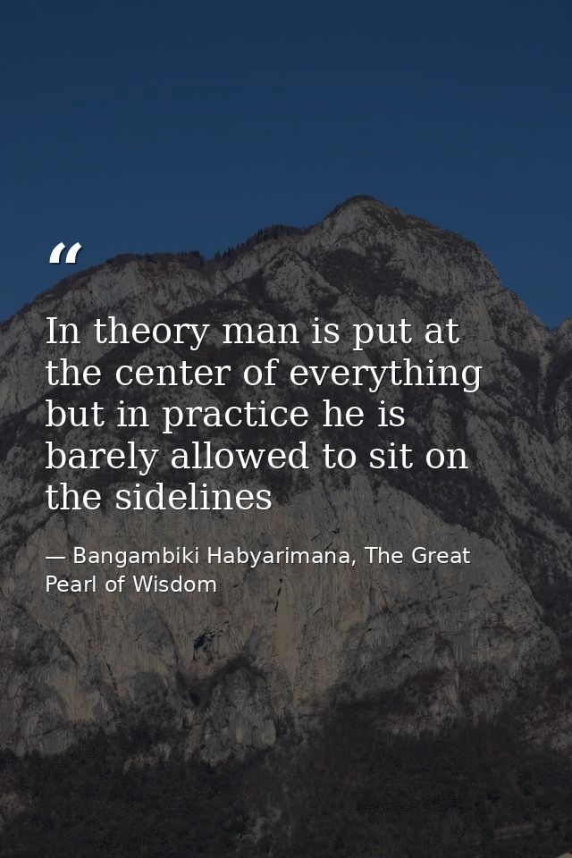 In theory man is put at the center of everything but in practice he is barely allowed to sit on the sidelines — Bangambiki Habyarimana, The Great Pearl of Wisdom