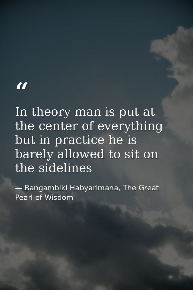 In theory man is put at the center of everything but in practice he is barely allowed to sit on the sidelines — Bangambiki Habyarimana, The Great Pearl of Wisdom