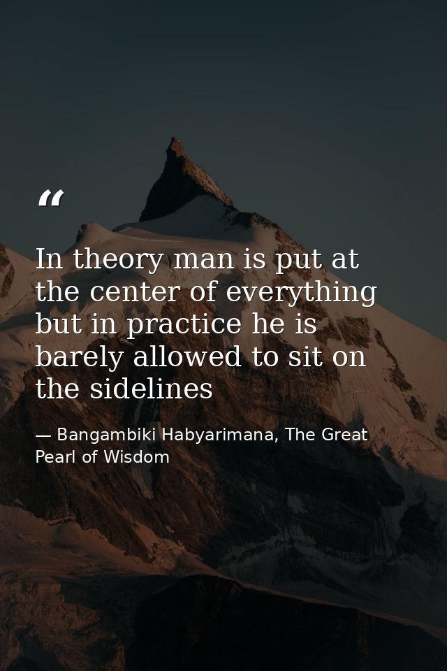 In theory man is put at the center of everything but in practice he is barely allowed to sit on the sidelines — Bangambiki Habyarimana, The Great Pearl of Wisdom