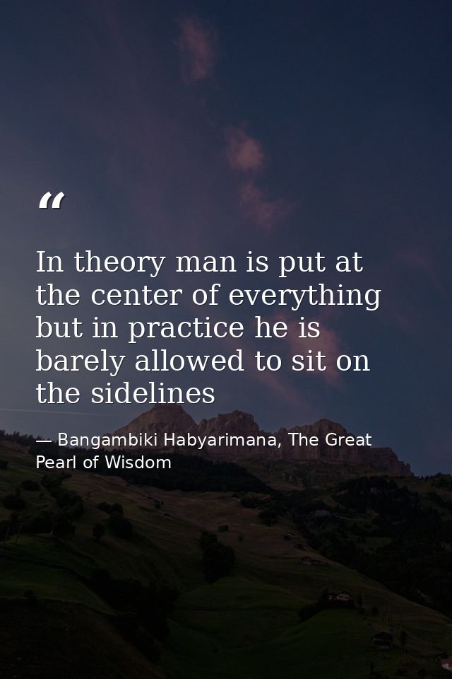 In theory man is put at the center of everything but in practice he is barely allowed to sit on the sidelines — Bangambiki Habyarimana, The Great Pearl of Wisdom
