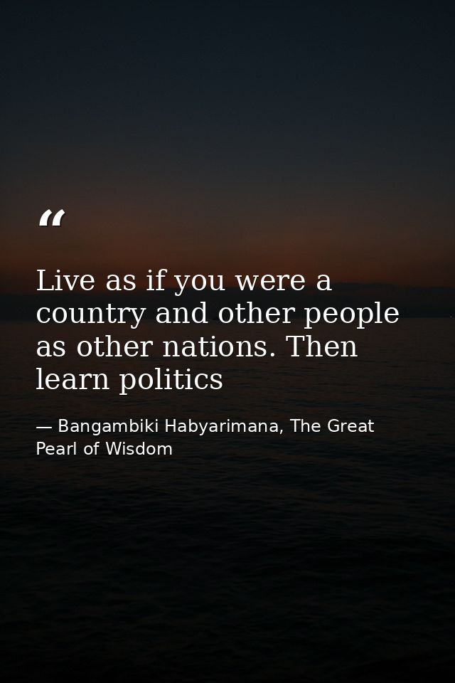 Live as if you were a country and other people as other nations. Then learn politics — Bangambiki Habyarimana, The Great Pearl of Wisdom