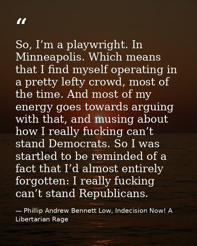 So, I’m a playwright. In Minneapolis. Which means that I find myself operating in a pretty lefty crowd, most of the time — Phillip Andrew Bennett Low, Indecision Now! A Libertarian Rage