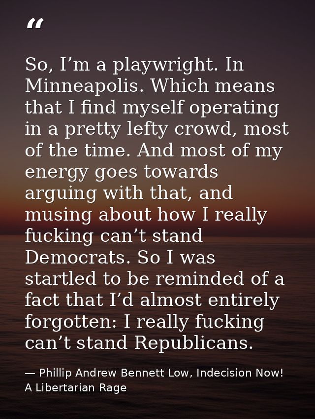 So, I’m a playwright. In Minneapolis. Which means that I find myself operating in a pretty lefty crowd, most of the time — Phillip Andrew Bennett Low, Indecision Now! A Libertarian Rage