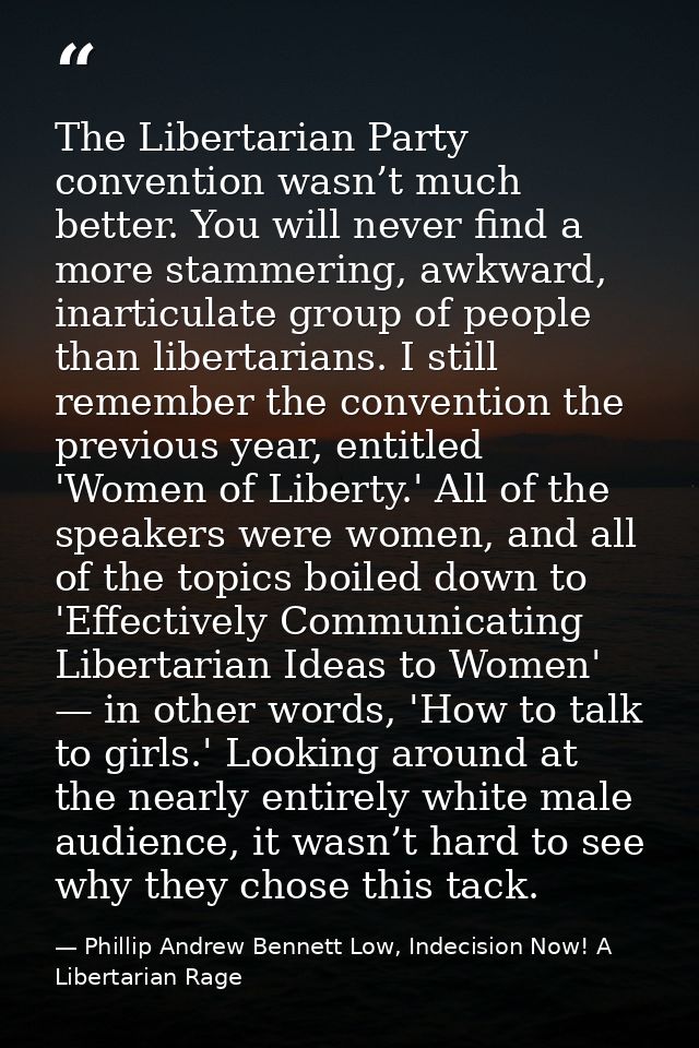 The Libertarian Party convention wasn’t much better. You will never find a more stammering, awkward, inarticulate group  — Phillip Andrew Bennett Low, Indecision Now! A Libertarian Rage