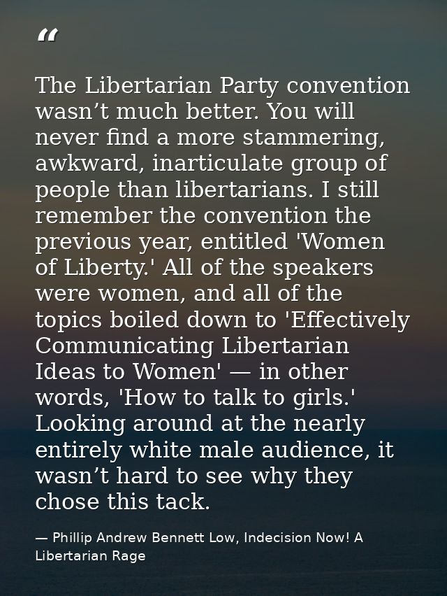 The Libertarian Party convention wasn’t much better. You will never find a more stammering, awkward, inarticulate group  — Phillip Andrew Bennett Low, Indecision Now! A Libertarian Rage