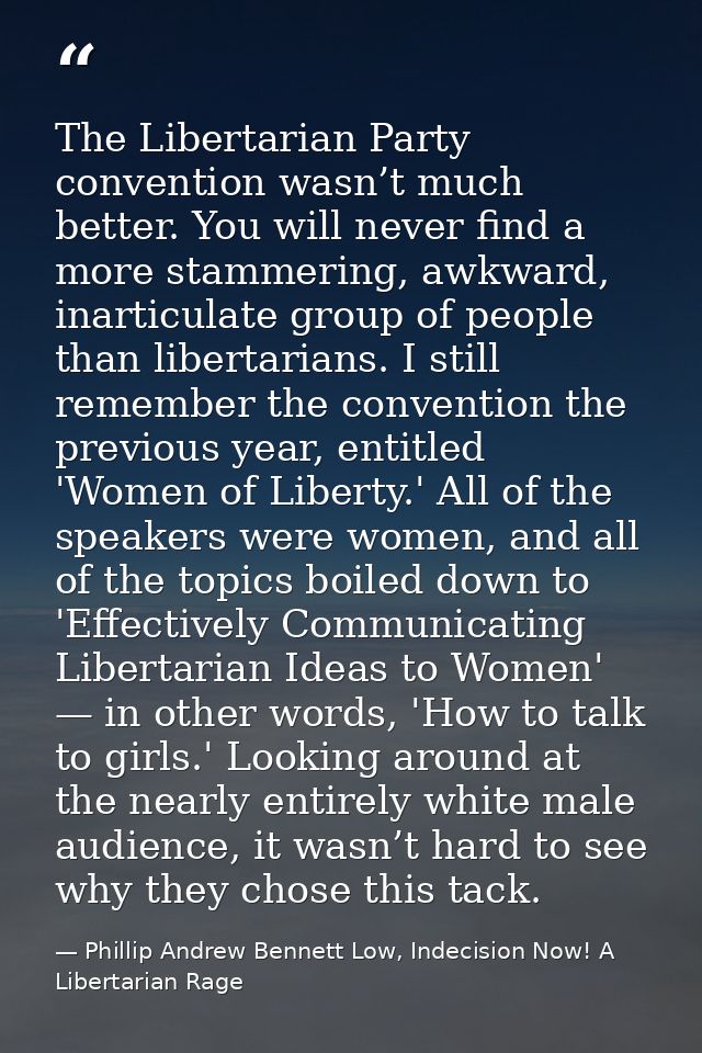 The Libertarian Party convention wasn’t much better. You will never find a more stammering, awkward, inarticulate group  — Phillip Andrew Bennett Low, Indecision Now! A Libertarian Rage
