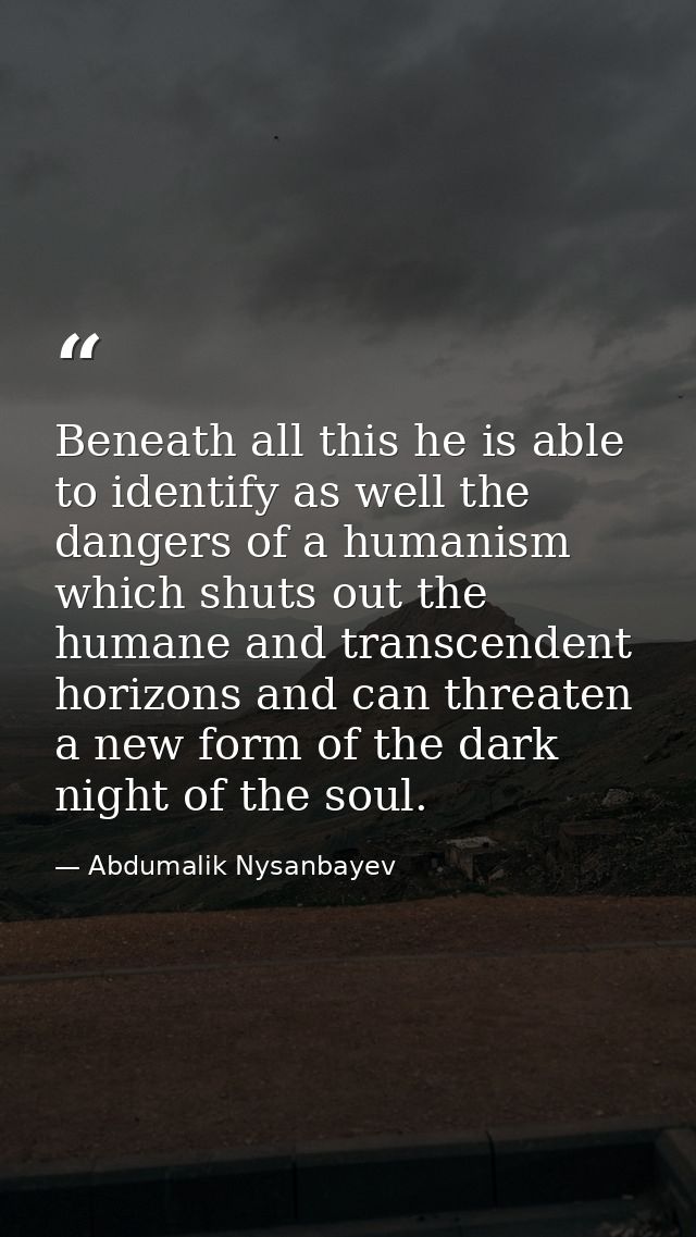 Beneath all this he is able to identify as well the dangers of a humanism which shuts out the humane and transcendent ho — Abdumalik Nysanbayev