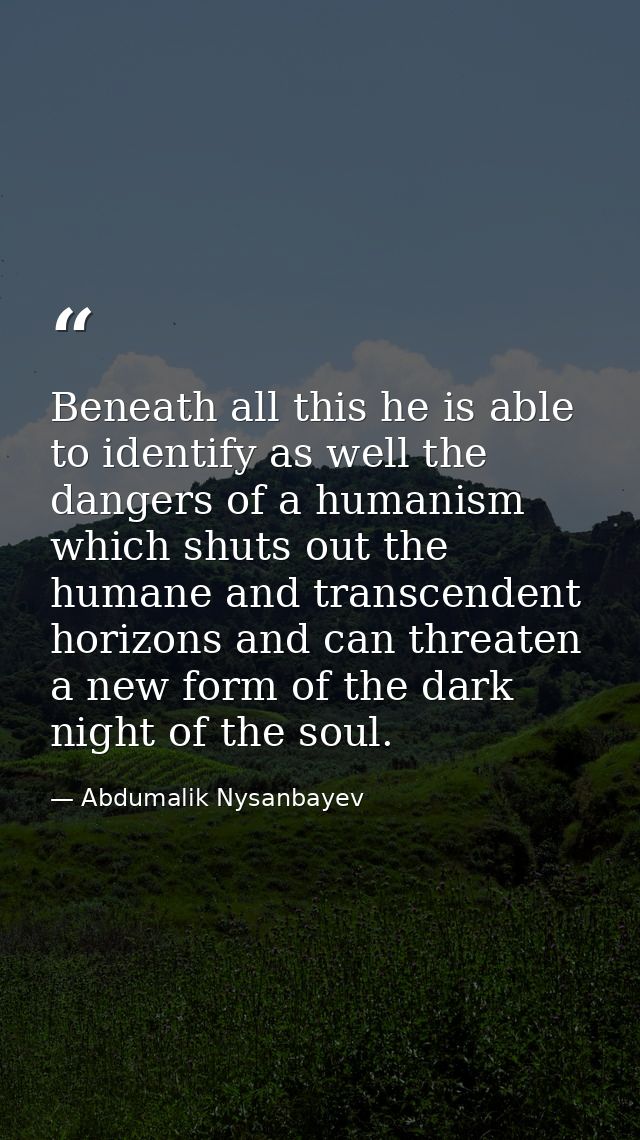Beneath all this he is able to identify as well the dangers of a humanism which shuts out the humane and transcendent ho — Abdumalik Nysanbayev