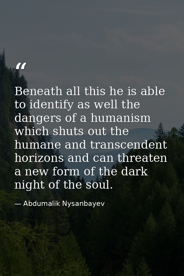 Beneath all this he is able to identify as well the dangers of a humanism which shuts out the humane and transcendent ho — Abdumalik Nysanbayev