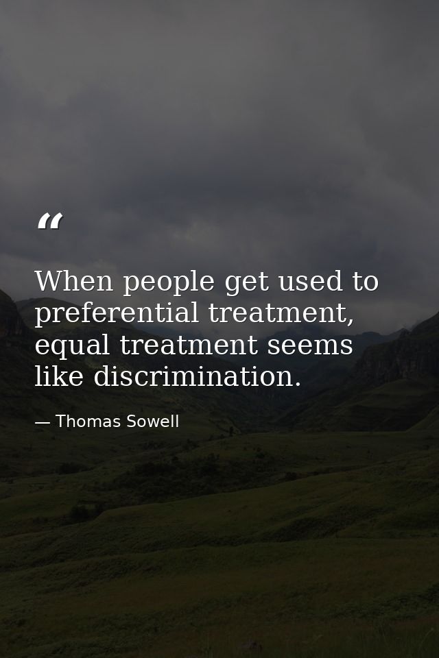 When people get used to preferential treatment, equal treatment seems like discrimination. — Thomas Sowell