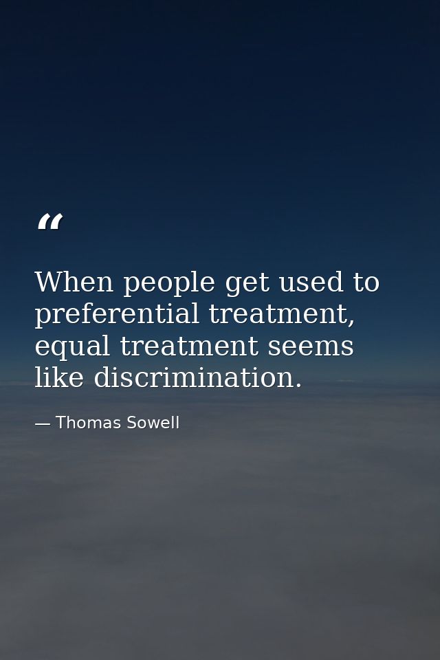 When people get used to preferential treatment, equal treatment seems like discrimination. — Thomas Sowell
