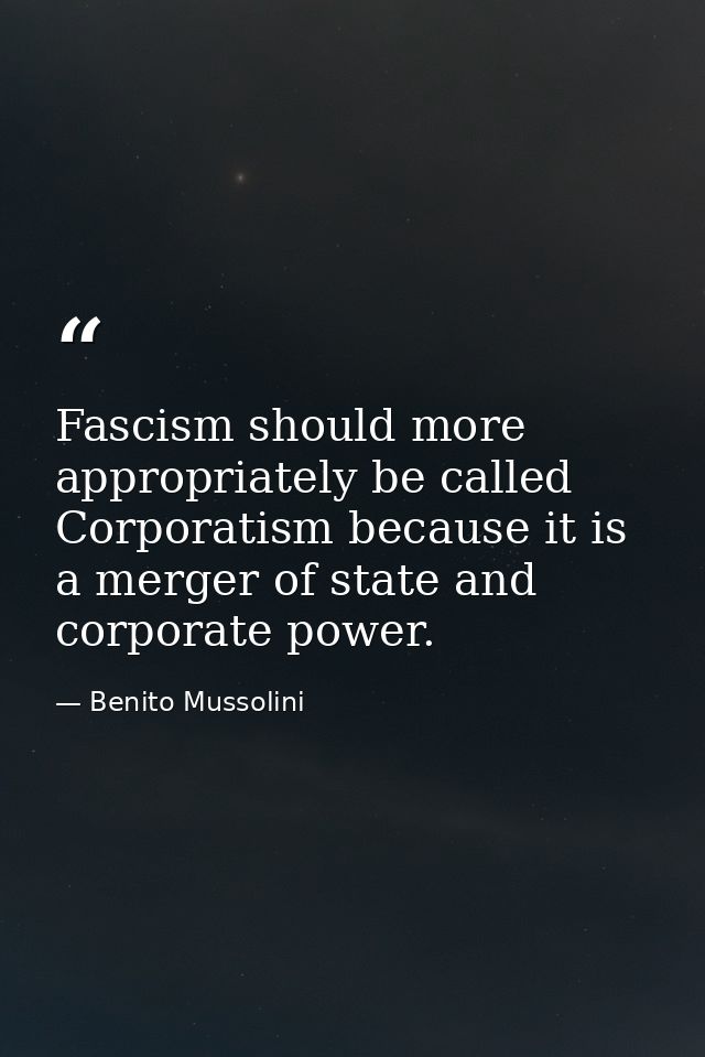 Fascism should more appropriately be called Corporatism because it is a merger of state and corporate power. — Benito Mussolini