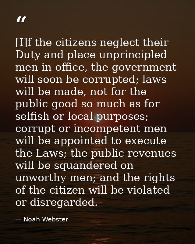 [I]f the citizens neglect their Duty and place unprincipled men in office, the government will soon be corrupted; laws w — Noah Webster