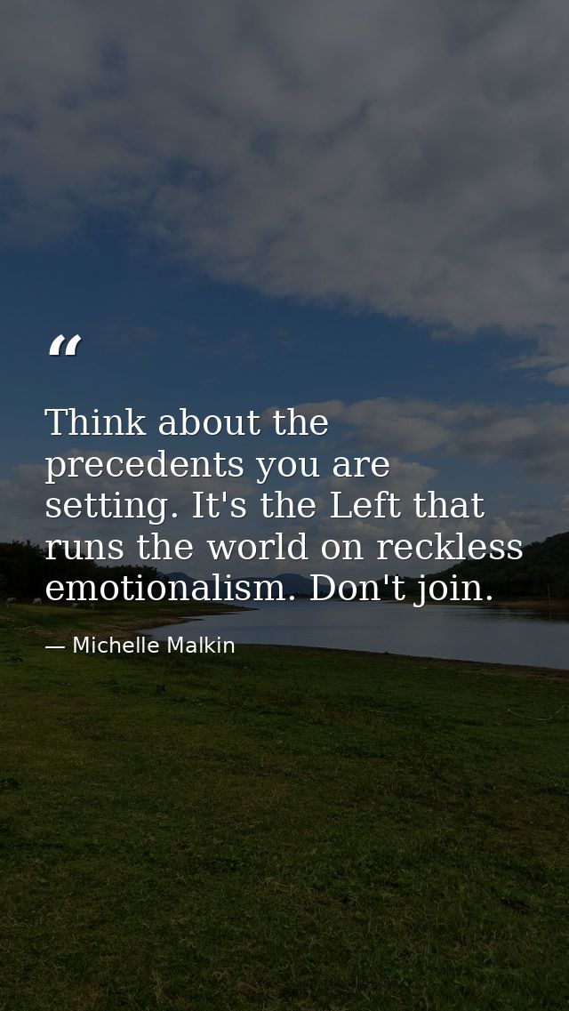Think about the precedents you are setting. It's the Left that runs the world on reckless emotionalism. Don't join. — Michelle Malkin