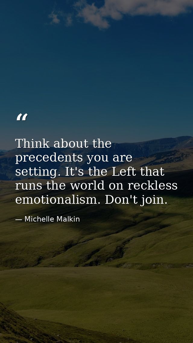 Think about the precedents you are setting. It's the Left that runs the world on reckless emotionalism. Don't join. — Michelle Malkin