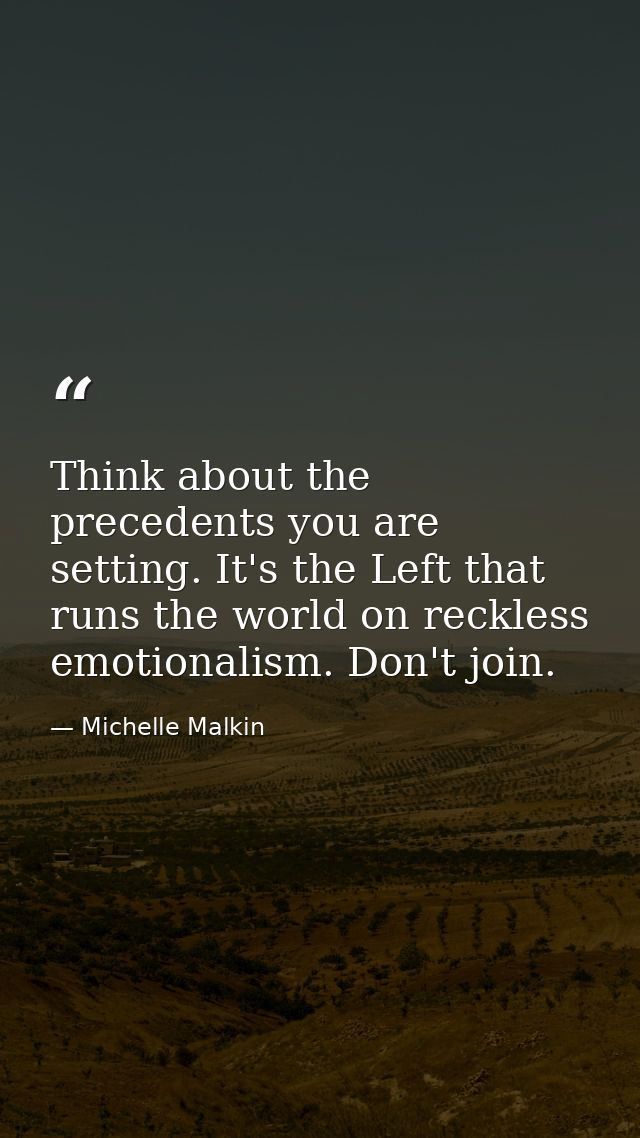 Think about the precedents you are setting. It's the Left that runs the world on reckless emotionalism. Don't join. — Michelle Malkin