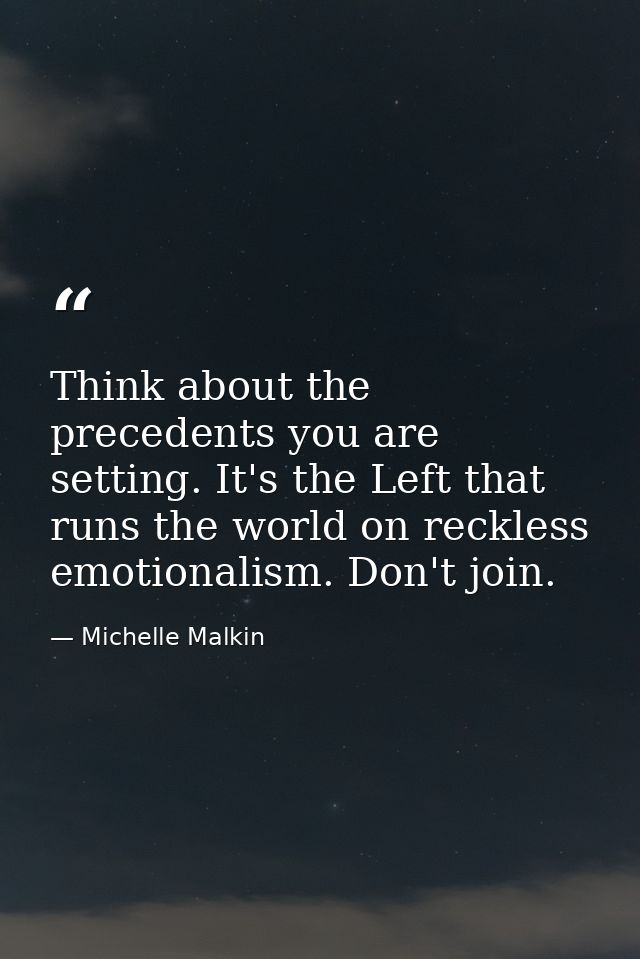 Think about the precedents you are setting. It's the Left that runs the world on reckless emotionalism. Don't join. — Michelle Malkin