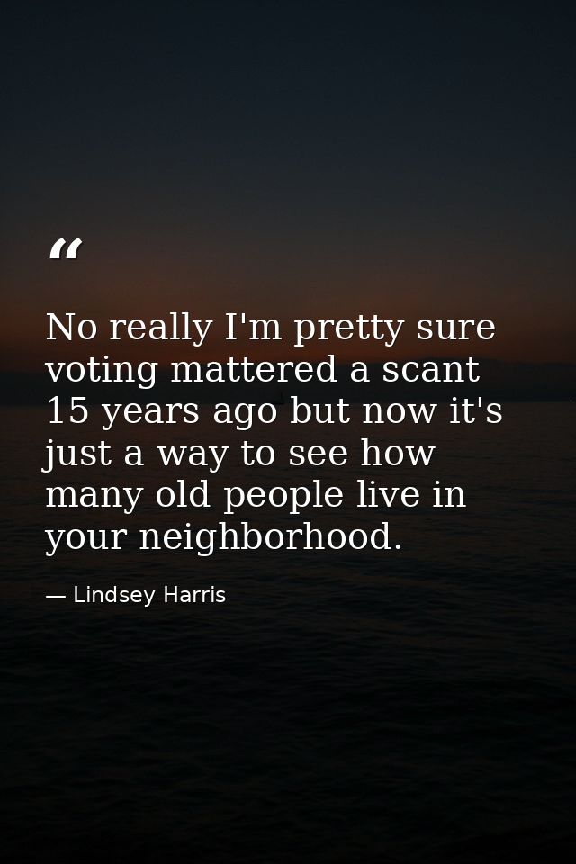 No really I'm pretty sure voting mattered a scant 15 years ago but now it's just a way to see how many old people live i — Lindsey Harris