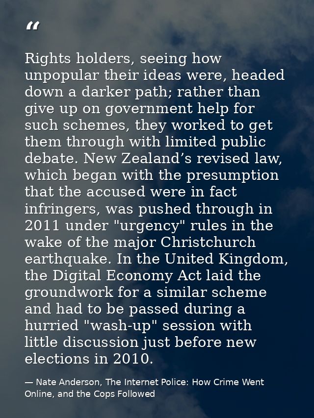Rights holders, seeing how unpopular their ideas were, headed down a darker path; rather than give up on government help — Nate Anderson, The Internet Police: How Crime Went Online, and the Cops Followed