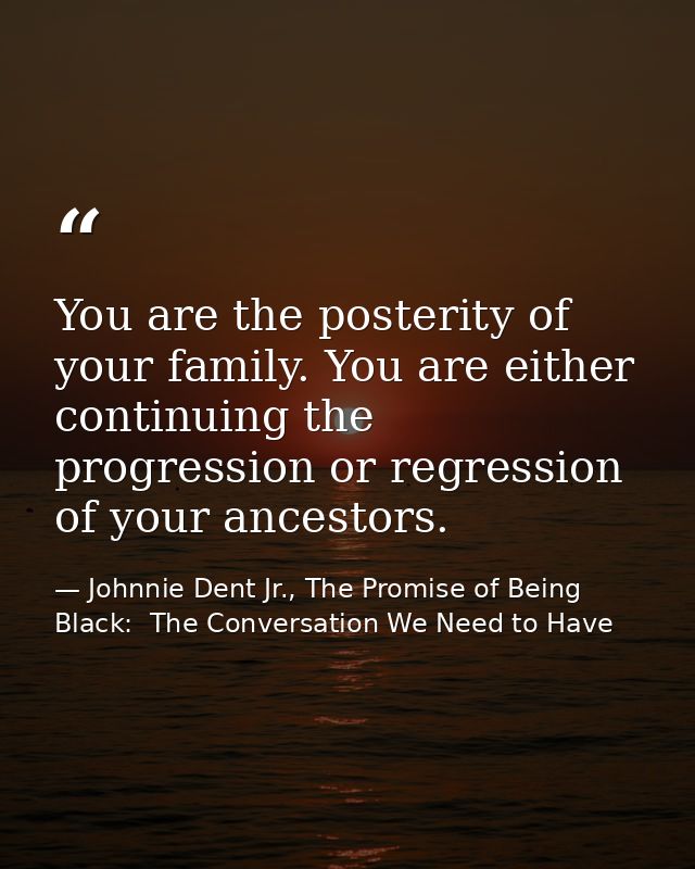 You are the posterity of your family. You are either continuing the progression or regression of your ancestors. — Johnnie Dent Jr., The Promise of Being Black:  The Conversation We Need to Have
