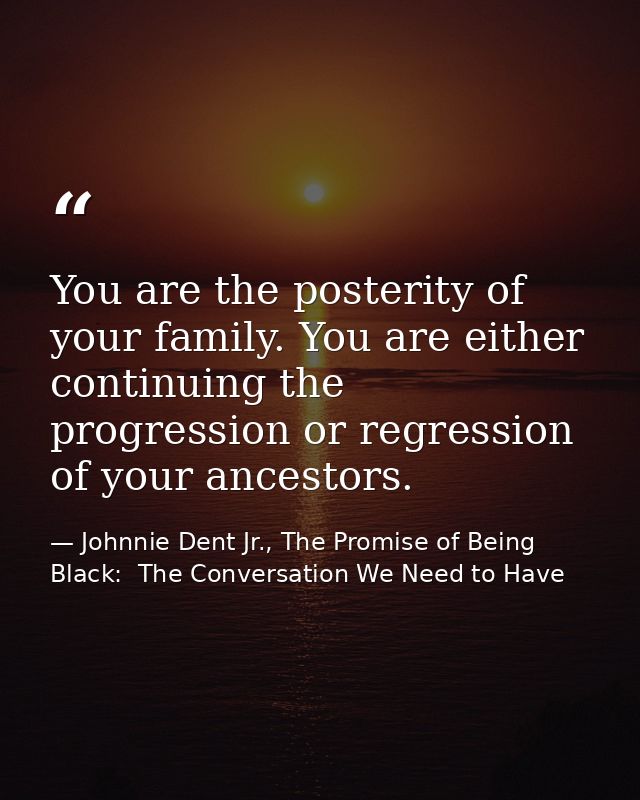 You are the posterity of your family. You are either continuing the progression or regression of your ancestors. — Johnnie Dent Jr., The Promise of Being Black:  The Conversation We Need to Have