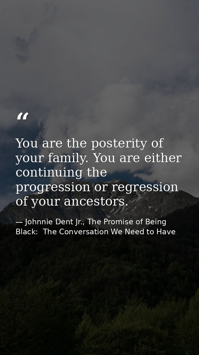 You are the posterity of your family. You are either continuing the progression or regression of your ancestors. — Johnnie Dent Jr., The Promise of Being Black:  The Conversation We Need to Have