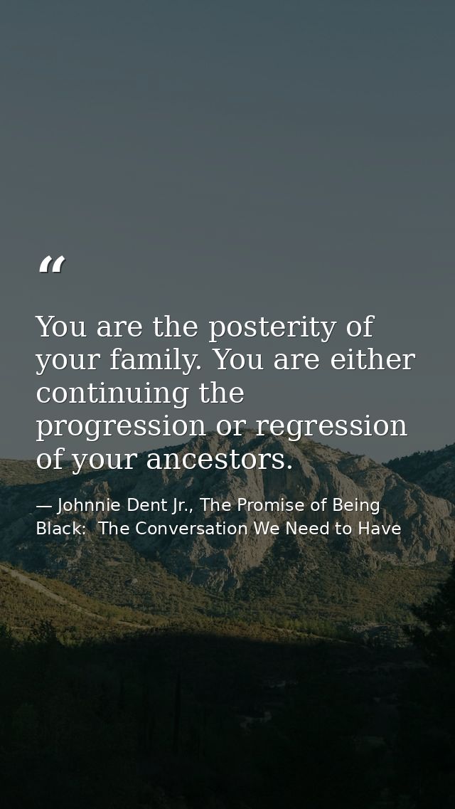 You are the posterity of your family. You are either continuing the progression or regression of your ancestors. — Johnnie Dent Jr., The Promise of Being Black:  The Conversation We Need to Have