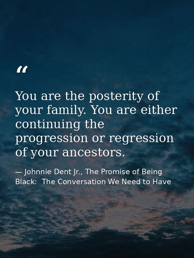 You are the posterity of your family. You are either continuing the progression or regression of your ancestors. — Johnnie Dent Jr., The Promise of Being Black:  The Conversation We Need to Have