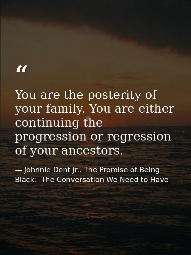 You are the posterity of your family. You are either continuing the progression or regression of your ancestors. — Johnnie Dent Jr., The Promise of Being Black:  The Conversation We Need to Have