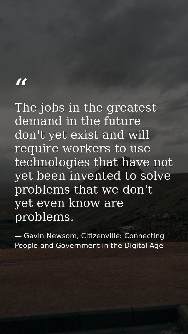 The jobs in the greatest demand in the future don't yet exist and will require workers to use technologies that have not — Gavin Newsom, Citizenville: Connecting People and Government in the Digital Age