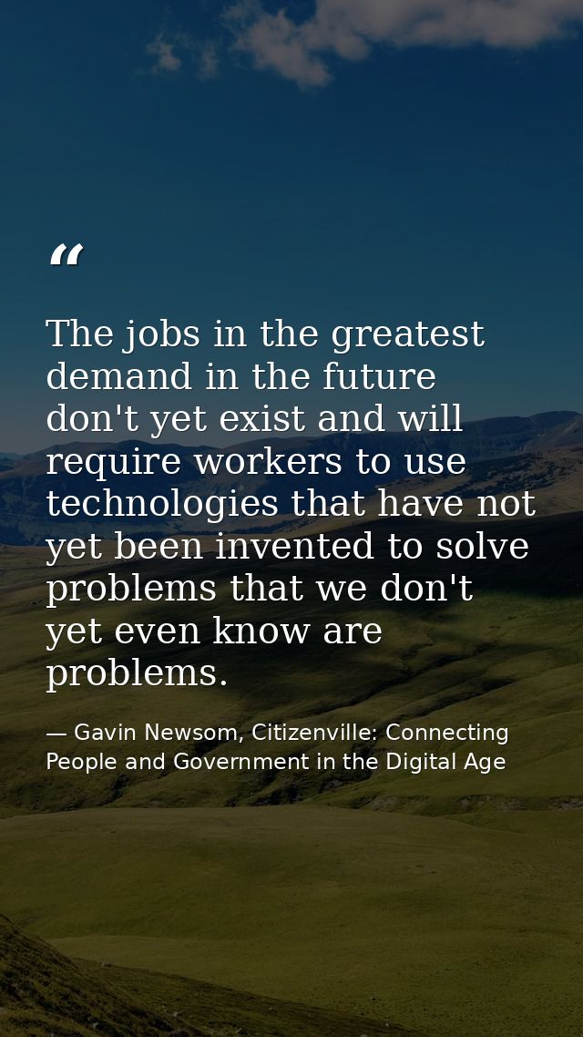 The jobs in the greatest demand in the future don't yet exist and will require workers to use technologies that have not — Gavin Newsom, Citizenville: Connecting People and Government in the Digital Age