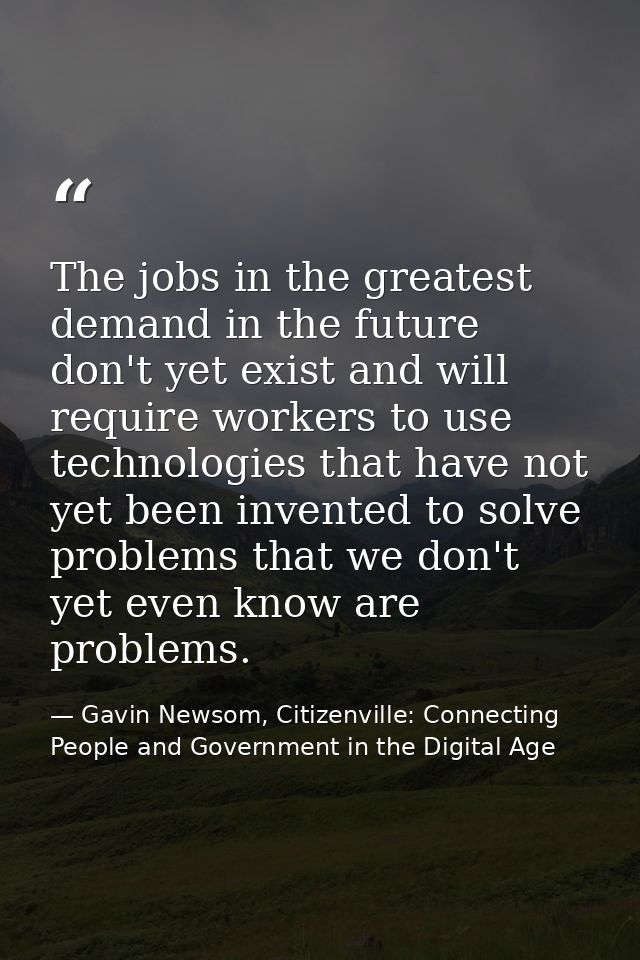The jobs in the greatest demand in the future don't yet exist and will require workers to use technologies that have not — Gavin Newsom, Citizenville: Connecting People and Government in the Digital Age