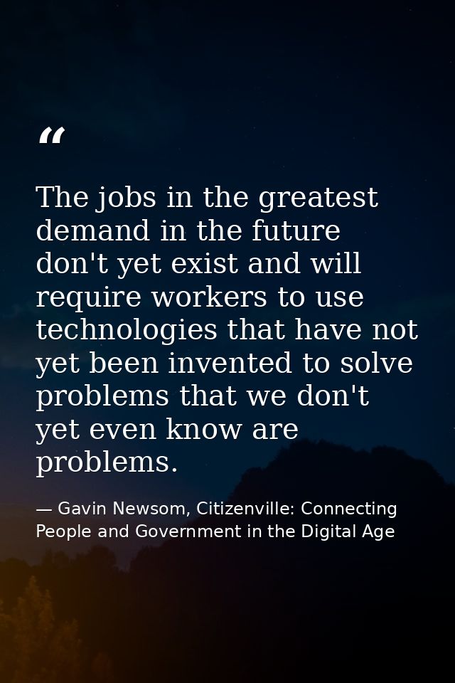 The jobs in the greatest demand in the future don't yet exist and will require workers to use technologies that have not — Gavin Newsom, Citizenville: Connecting People and Government in the Digital Age