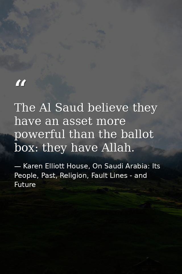 The Al Saud believe they have an asset more powerful than the ballot box: they have Allah. — Karen Elliott House, On Saudi Arabia: Its People, Past, Religion, Fault Lines - and Future
