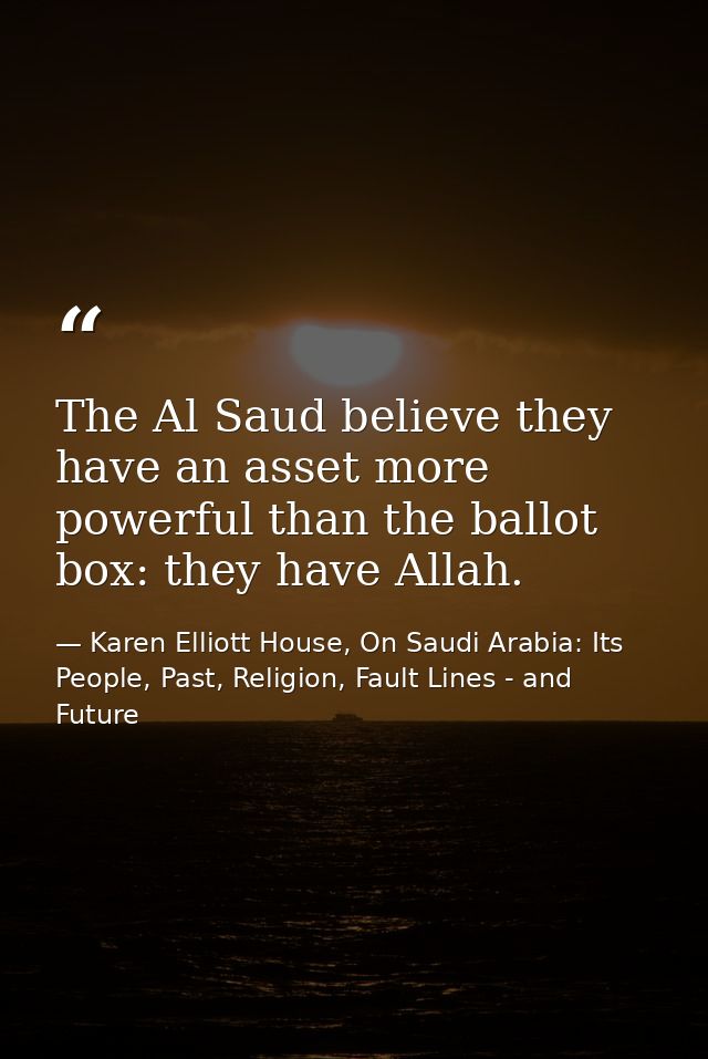 The Al Saud believe they have an asset more powerful than the ballot box: they have Allah. — Karen Elliott House, On Saudi Arabia: Its People, Past, Religion, Fault Lines - and Future