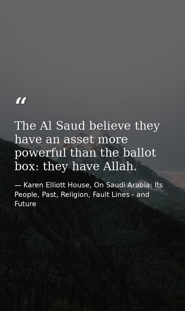 The Al Saud believe they have an asset more powerful than the ballot box: they have Allah. — Karen Elliott House, On Saudi Arabia: Its People, Past, Religion, Fault Lines - and Future