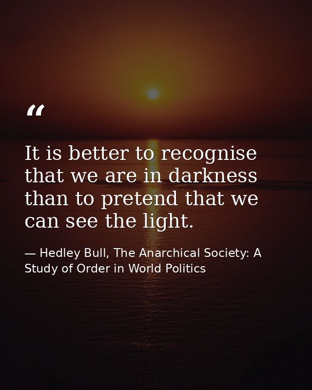It is better to recognise that we are in darkness than to pretend that we can see the light. — Hedley Bull, The Anarchical Society: A Study of Order in World Politics