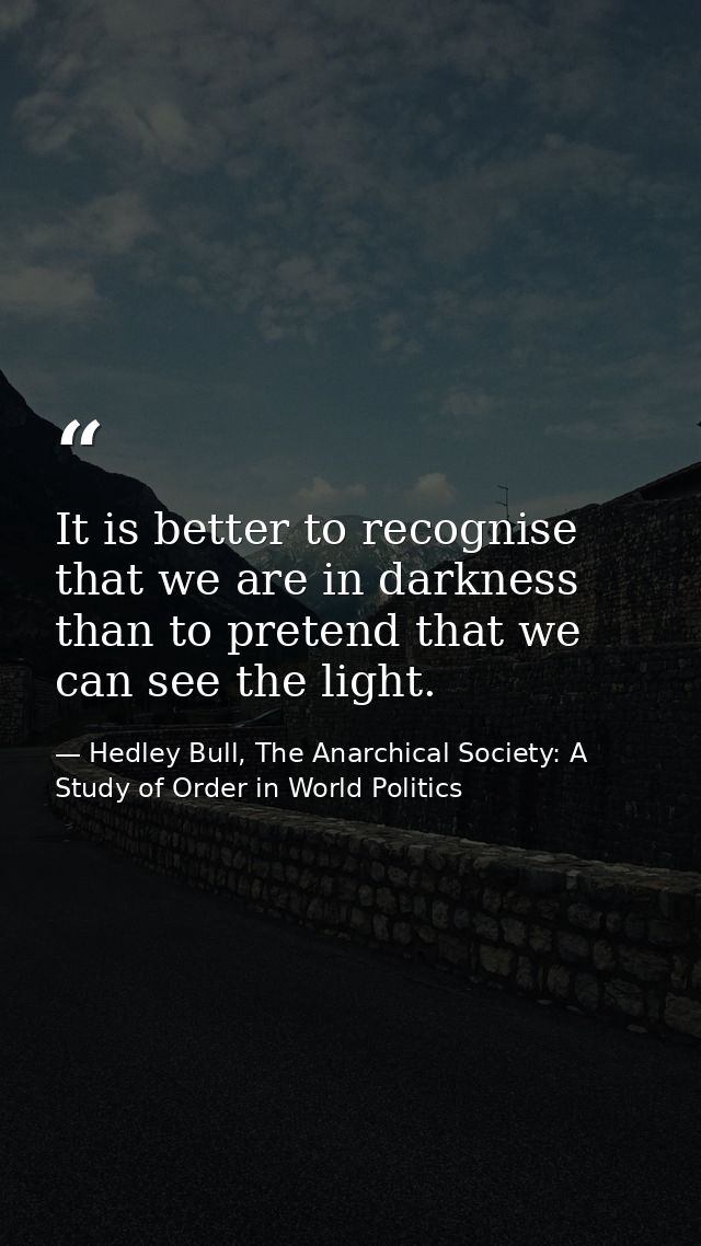 It is better to recognise that we are in darkness than to pretend that we can see the light. — Hedley Bull, The Anarchical Society: A Study of Order in World Politics